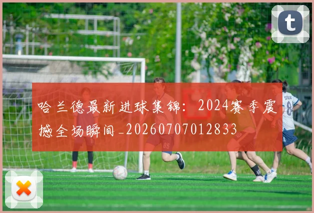 哈兰德最新进球集锦:2024赛季震撼全场瞬间_20260707012833
