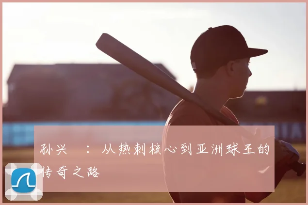 孙兴慜：从热刺核心到亚洲球王的传奇之路