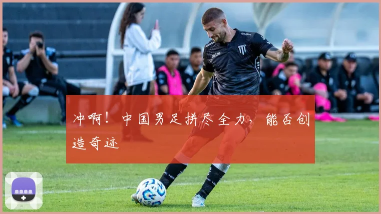 冲啊！中国男足拼尽全力，能否创造奇迹