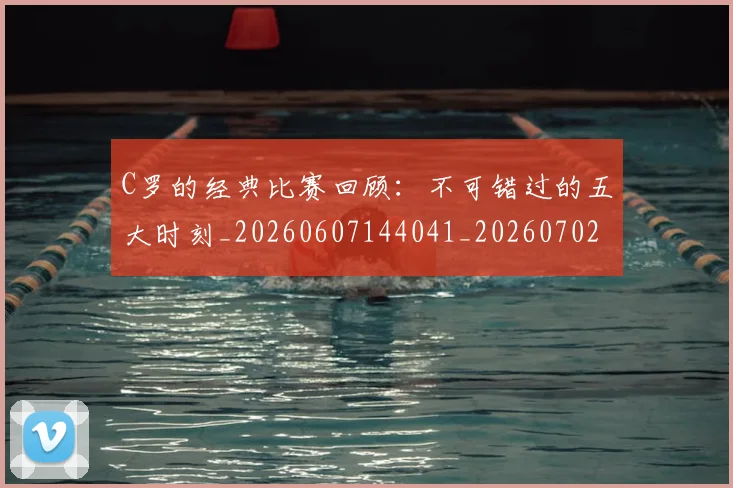 C罗的经典比赛回顾：不可错过的五大时刻_20260607144041_20260702042427