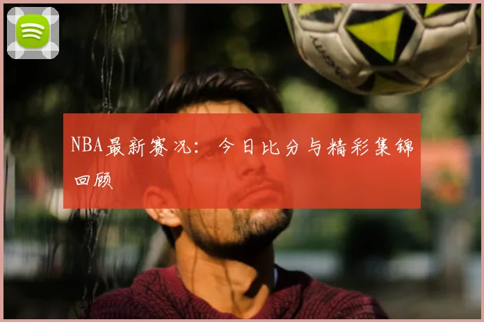 NBA最新赛况：今日比分与精彩集锦回顾