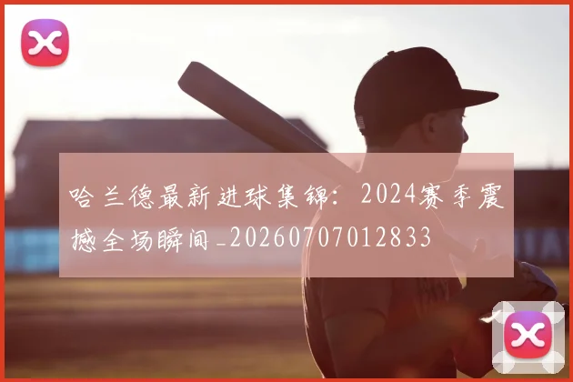 哈兰德最新进球集锦：2024赛季震撼全场瞬间_20260707012833