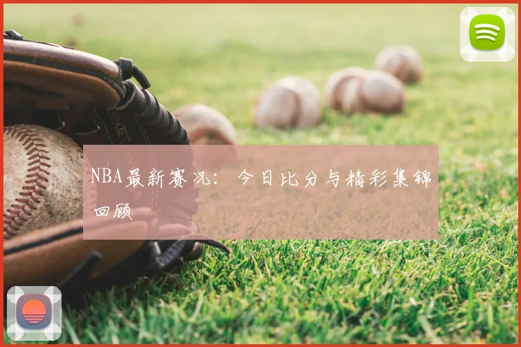 NBA最新赛况：今日比分与精彩集锦回顾