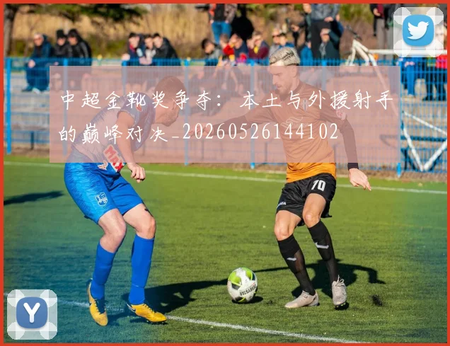 中超金靴奖争夺:本土与外援射手的巅峰对决_20260526144102
