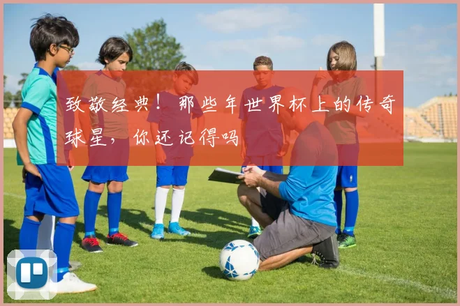 致敬经典！那些年世界杯上的传奇球星，你还记得吗