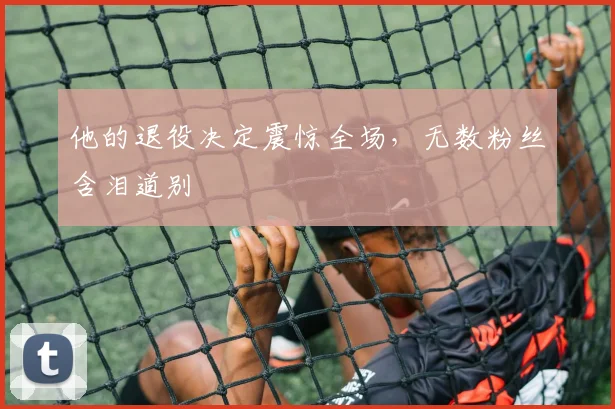 他的退役决定震惊全场,无数粉丝含泪道别