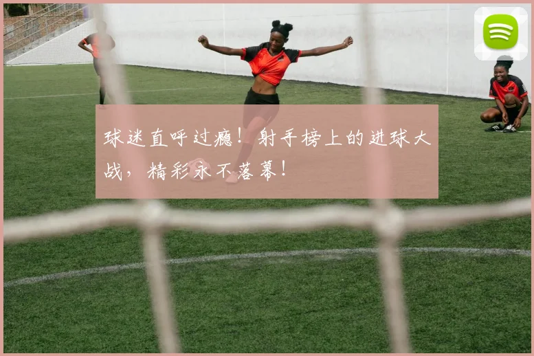 球迷直呼过瘾！射手榜上的进球大战，精彩永不落幕！