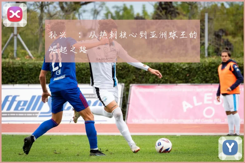 孙兴慜：从热刺核心到亚洲球王的崛起之路