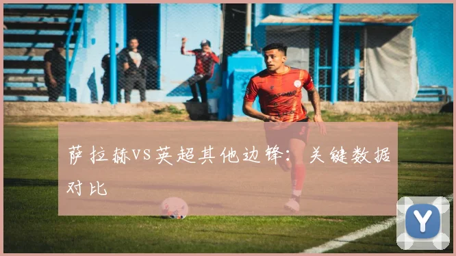 萨拉赫vs英超其他边锋：关键数据对比