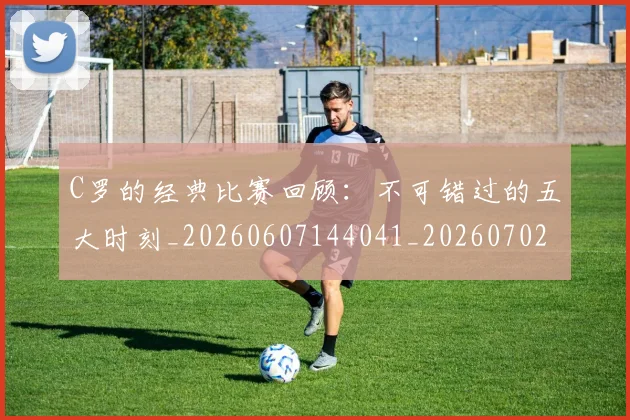 C罗的经典比赛回顾:不可错过的五大时刻_20260607144041_20260702042427