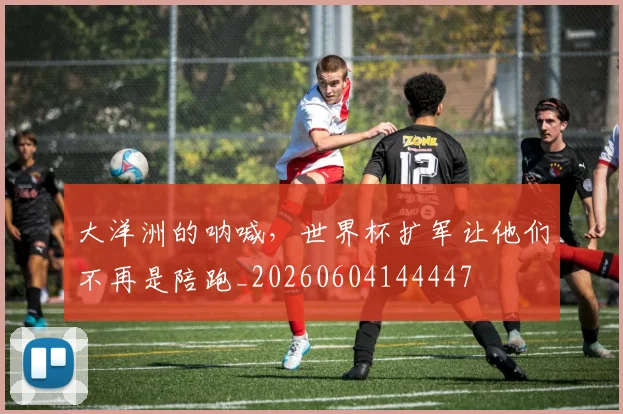 大洋洲的呐喊，世界杯扩军让他们不再是陪跑_20260604144447