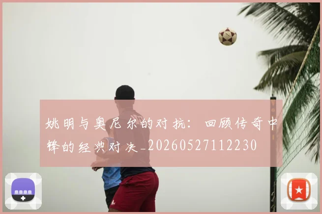姚明与奥尼尔的对抗：回顾传奇中锋的经典对决_20260527112230