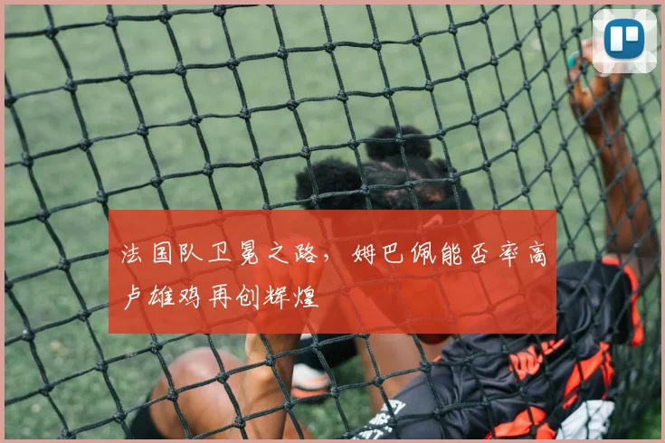 法国队卫冕之路，姆巴佩能否率高卢雄鸡再创辉煌