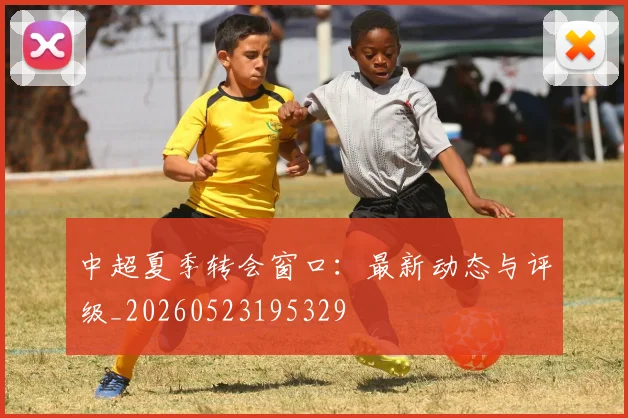 中超夏季转会窗口：最新动态与评级_20260523195329