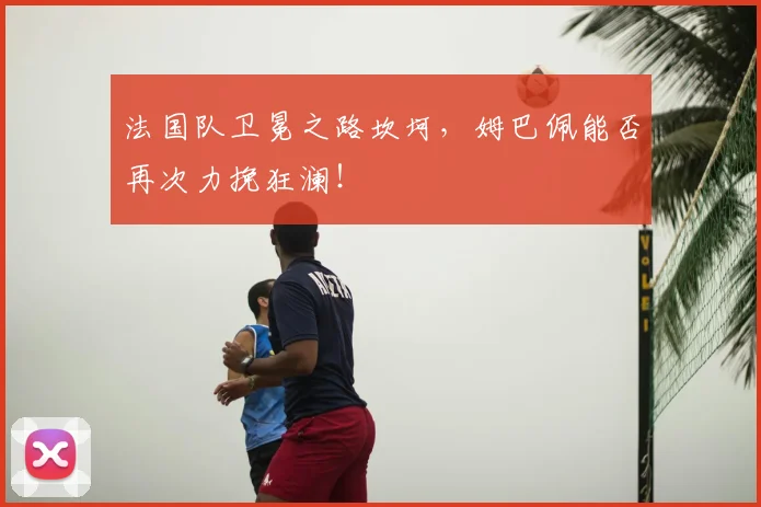 法国队卫冕之路坎坷，姆巴佩能否再次力挽狂澜！