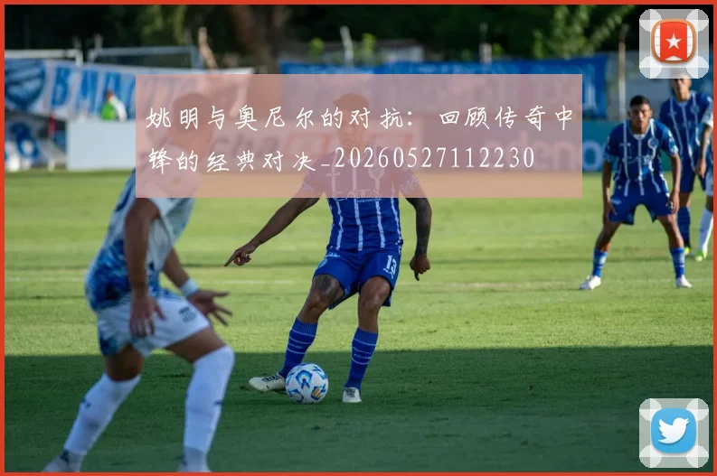 姚明与奥尼尔的对抗：回顾传奇中锋的经典对决_20260527112230